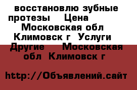 восстановлю зубные протезы. › Цена ­ 3 000 - Московская обл., Климовск г. Услуги » Другие   . Московская обл.,Климовск г.